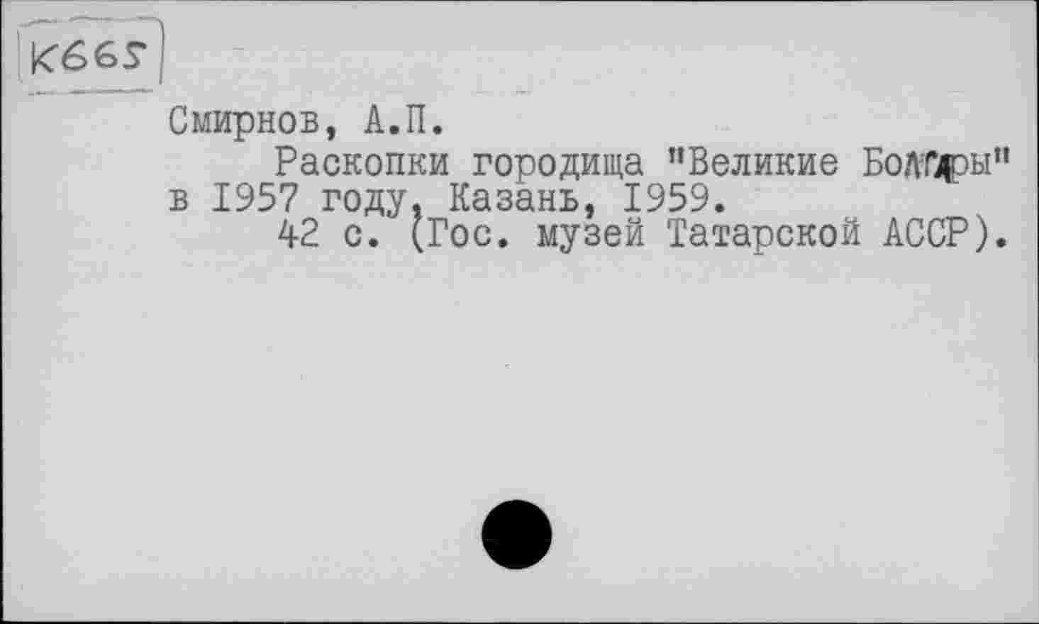 ﻿'К66у|
Смирнов, А.П.
Раскопки городища "Великие Болтдры" в 1957 году, Казань, 1959.
42 с. (Гос. музей Татарской АССР).